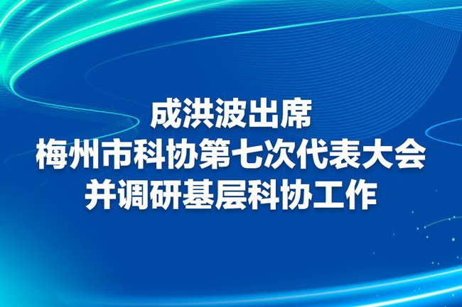 成洪波出席梅州市科协第七次代表大会并调研基层科协工作